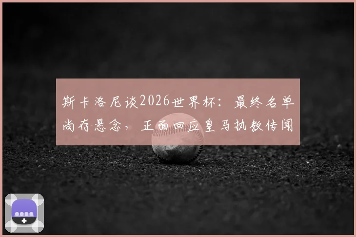 斯卡洛尼谈2026世界杯：最终名单尚存悬念，正面回应皇马执教传闻纯属虚构