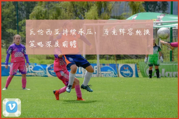 瓦伦西亚持续承压,马竞阵容轮换策略深度前瞻