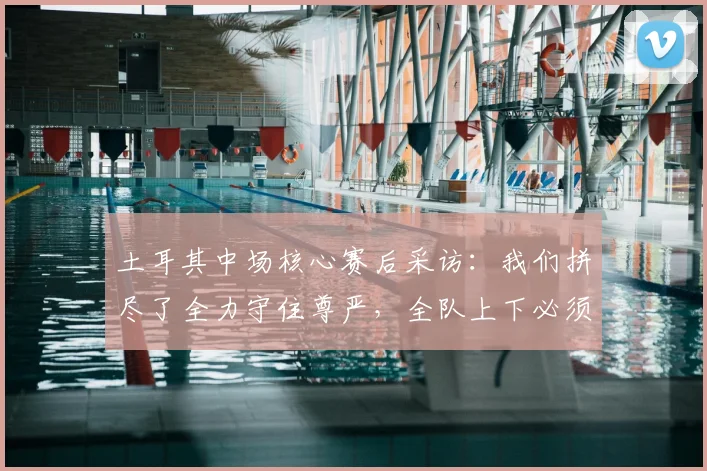 土耳其中场核心赛后采访:我们拼尽了全力守住尊严,全队上下必须反思2026年的失利原因