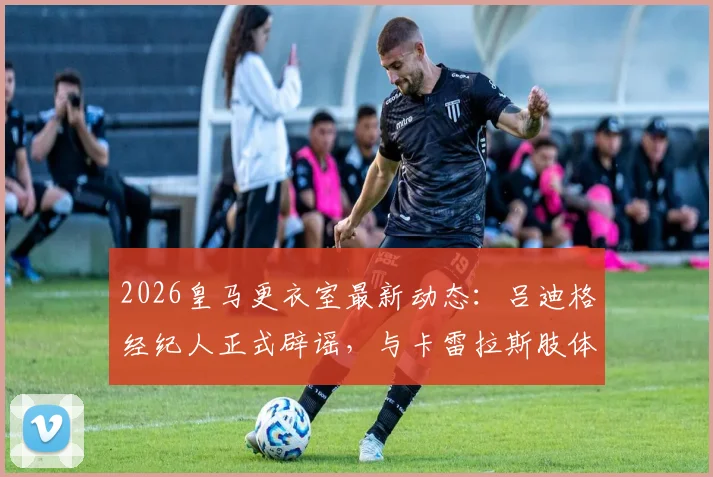 2026皇马更衣室最新动态：吕迪格经纪人正式辟谣，与卡雷拉斯肢体冲突纯属子虚乌有，事件全过程梳理