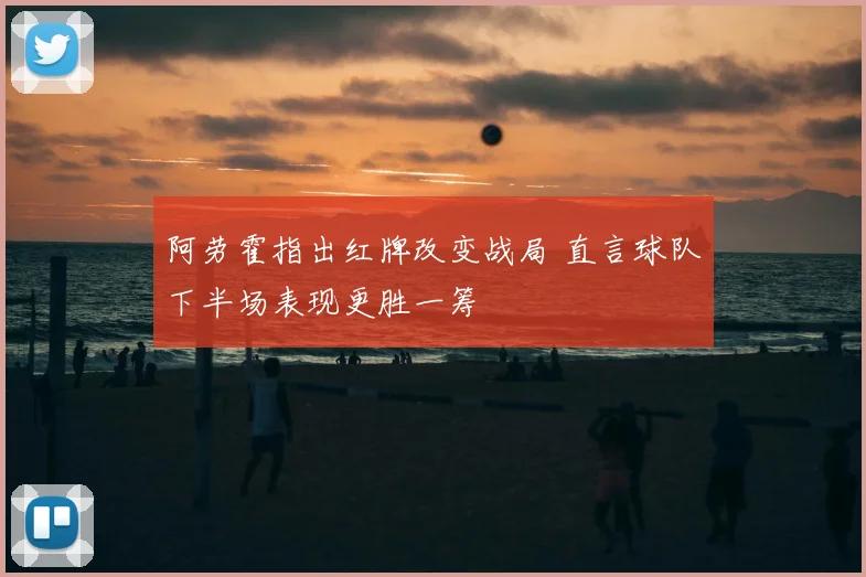 阿劳霍指出红牌改变战局 直言球队下半场表现更胜一筹