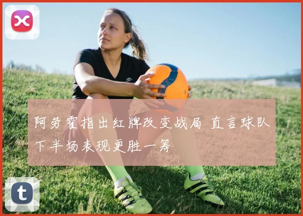 阿劳霍指出红牌改变战局 直言球队下半场表现更胜一筹