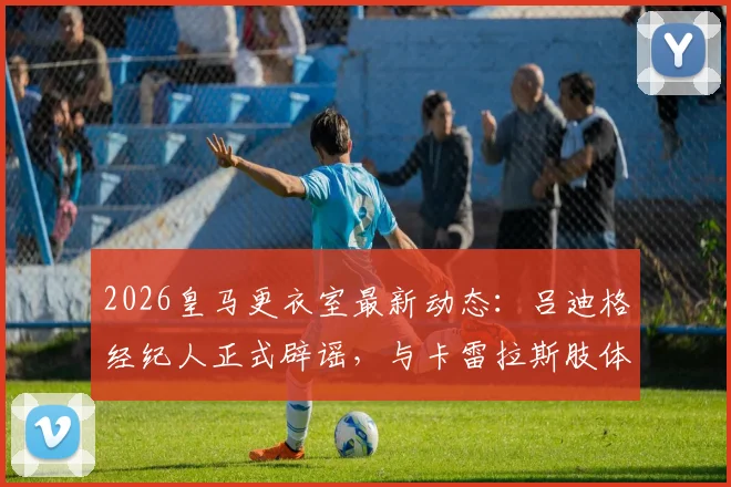 2026皇马更衣室最新动态:吕迪格经纪人正式辟谣,与卡雷拉斯肢体冲突纯属子虚乌有,事件全过程梳理