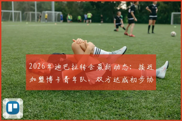 2026年迪巴拉转会最新动态：接近加盟博卡青年队，双方达成初步协议细节曝光