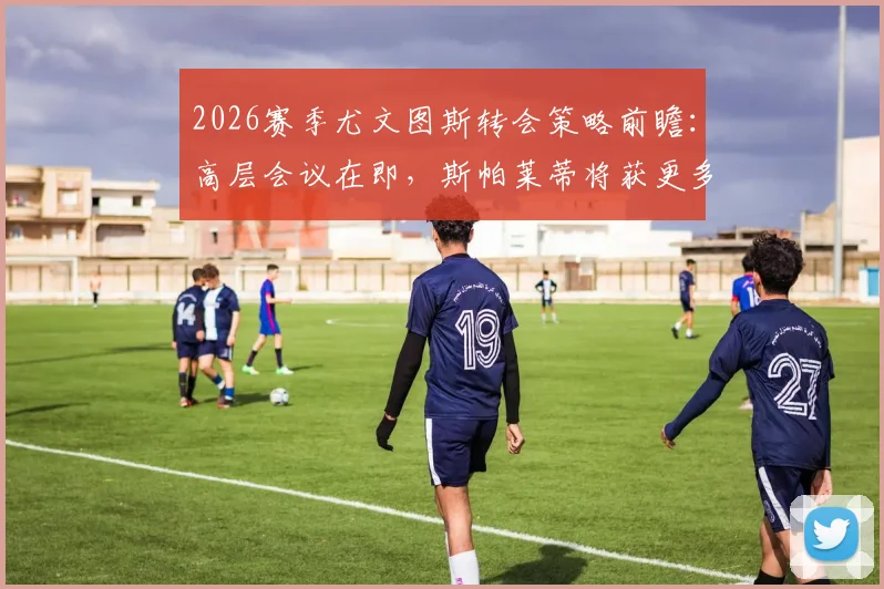 2026赛季尤文图斯转会策略前瞻:高层会议在即,斯帕莱蒂将获更多决策权,引援目标与建队思路全解析