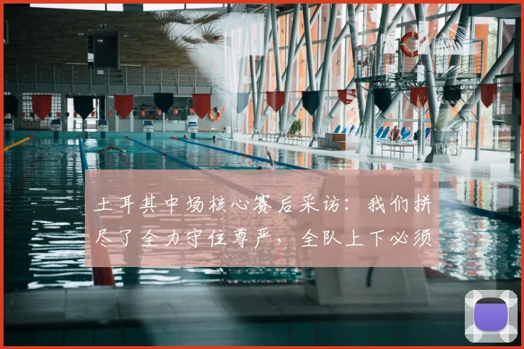 土耳其中场核心赛后采访：我们拼尽了全力守住尊严，全队上下必须反思2026年的失利原因