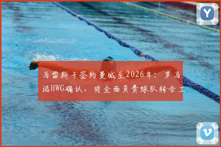 马雷斯卡签约曼城至2026年：罗马诺HWG确认，将全面负责球队转会工作与规划