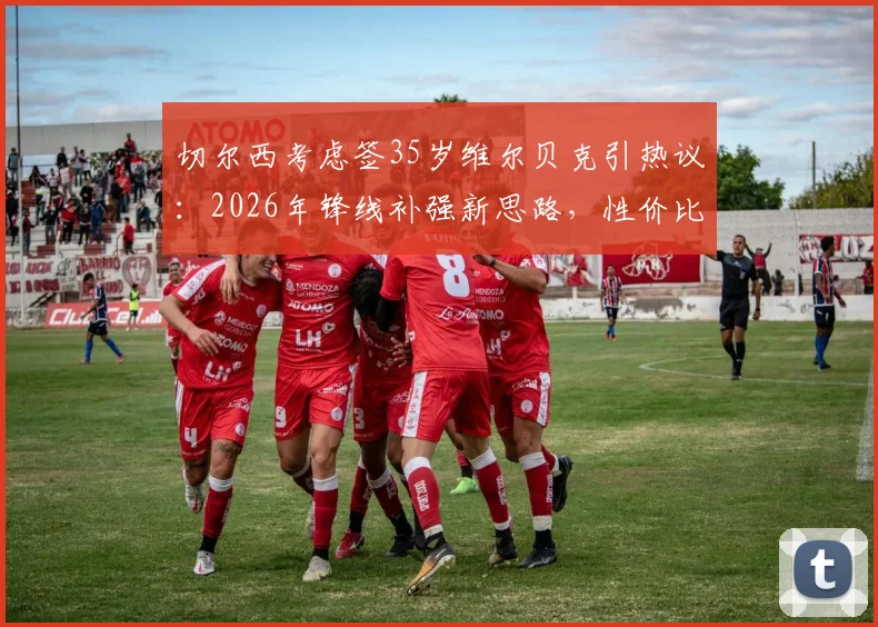 切尔西考虑签35岁维尔贝克引热议：2026年锋线补强新思路，性价比与经验成关键