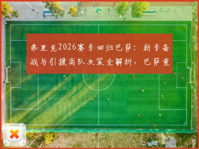 弗里克2026赛季回归巴萨：新季备战与引援离队决策全解析，巴萨重建计划时间线