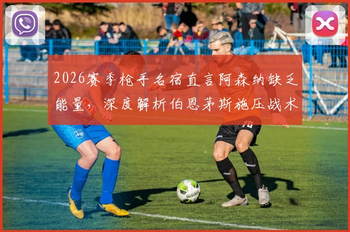 2026赛季枪手名宿直言阿森纳缺乏能量，深度解析伯恩茅斯施压战术为何奏效