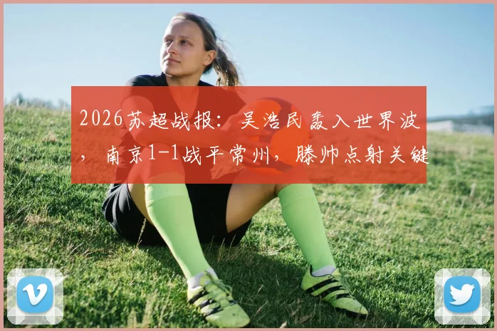 2026苏超战报：吴浩民轰入世界波，南京1-1战平常州，滕帅点射关键扳平，附两队近期赛程分析