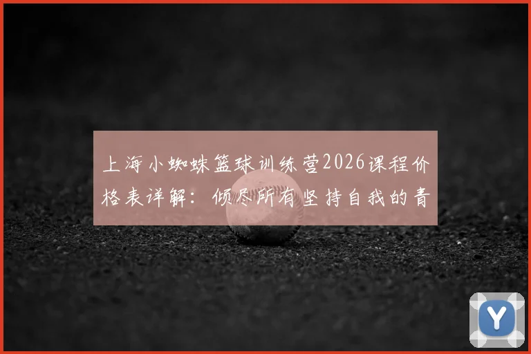 上海小蜘蛛篮球训练营2026课程价格表详解：倾尽所有坚持自我的青训理念，附小蜘蛛俱乐部收费标准与学员评价