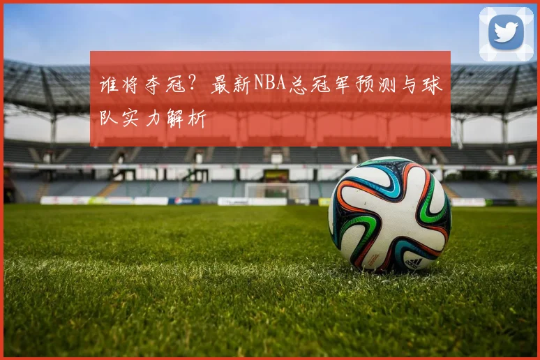 谁将夺冠?最新NBA总冠军预测与球队实力解析