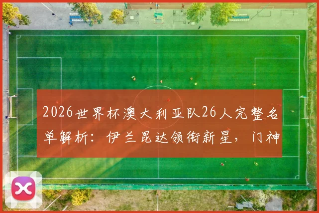 2026世界杯澳大利亚队26人完整名单解析:伊兰昆达领衔新星,门神瑞恩坐镇,附球员位置与关键数据