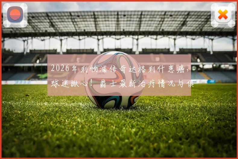 2026年利物浦传奇达格利什患癌,球迷揪心!爵士最新治疗情况与俱乐部官方回应汇总