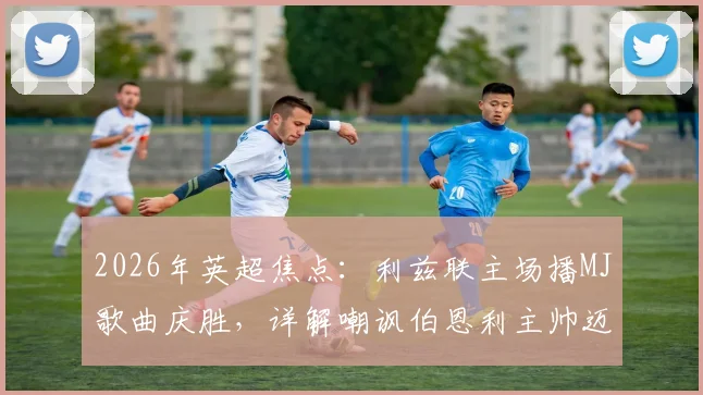 2026年英超焦点:利兹联主场播MJ歌曲庆胜,详解嘲讽伯恩利主帅迈克尔·杰克逊事件始末