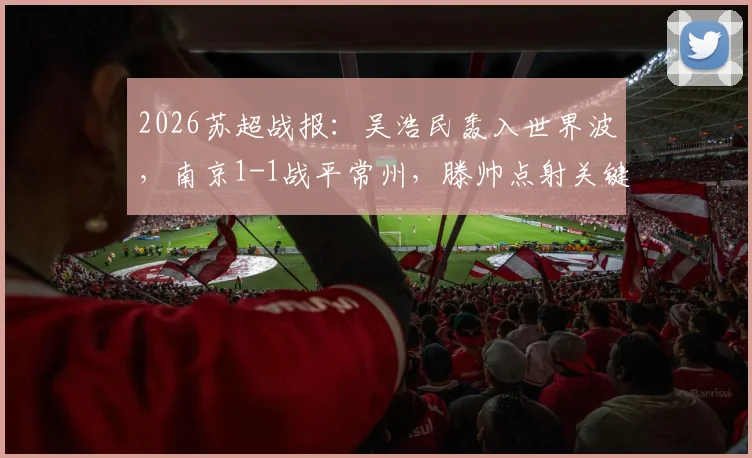 2026苏超战报：吴浩民轰入世界波，南京1-1战平常州，滕帅点射关键扳平，附两队近期赛程分析
