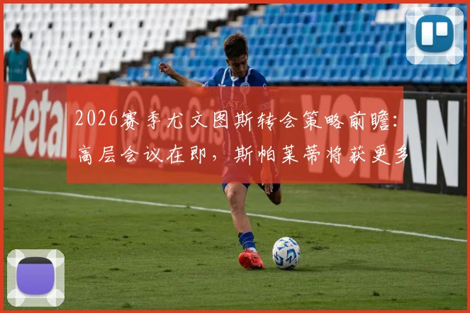 2026赛季尤文图斯转会策略前瞻：高层会议在即，斯帕莱蒂将获更多决策权，引援目标与建队思路全解析