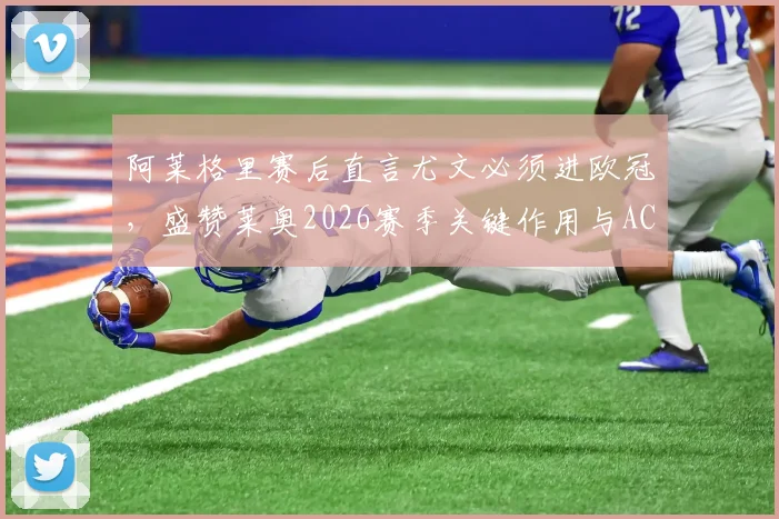 阿莱格里赛后直言尤文必须进欧冠,盛赞莱奥2026赛季关键作用与AC米兰竞争分析