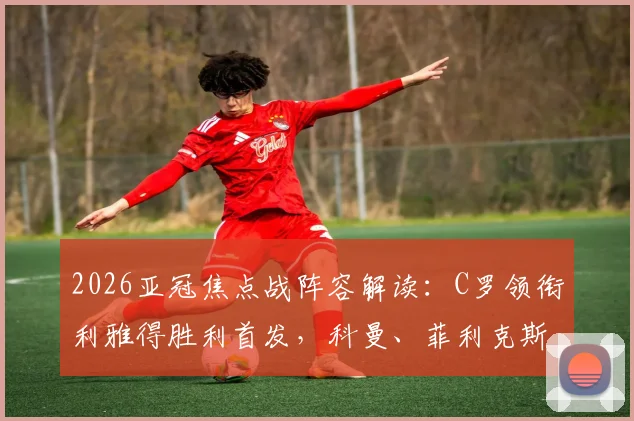 2026亚冠焦点战阵容解读：C罗领衔利雅得胜利首发，科曼、菲利克斯对决看点全解析
