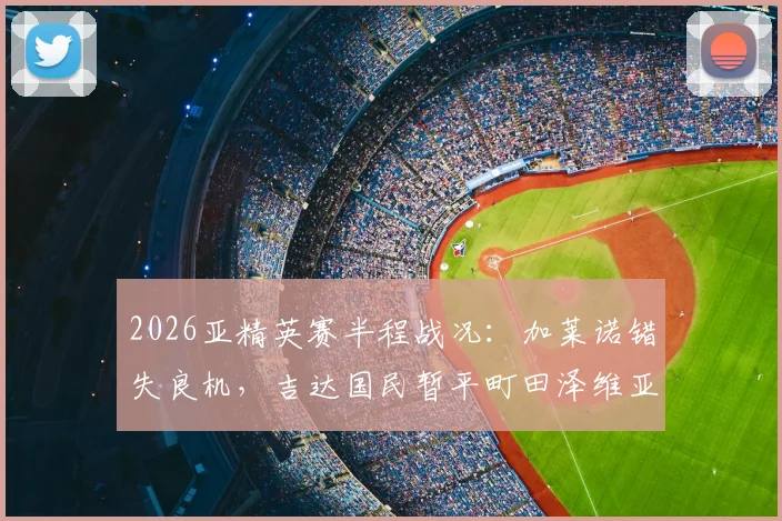 2026亚精英赛半程战况:加莱诺错失良机,吉达国民暂平町田泽维亚,双方后防表现如何?