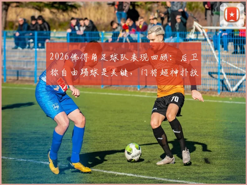 2026佛得角足球队表现回顾：后卫称自由踢球是关键，门将超神扑救成亮点，附球队战术风格解析