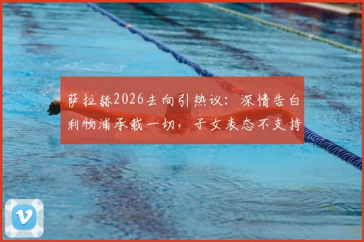 萨拉赫2026去向引热议：深情告白利物浦承载一切，子女表态不支持其新东家背后