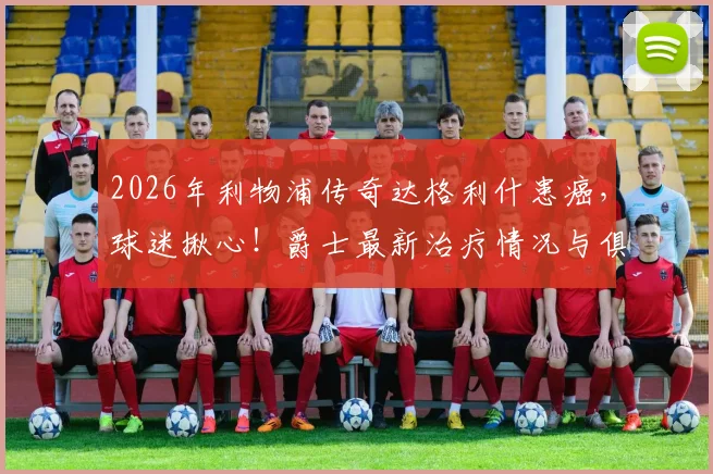 2026年利物浦传奇达格利什患癌，球迷揪心！爵士最新治疗情况与俱乐部官方回应汇总