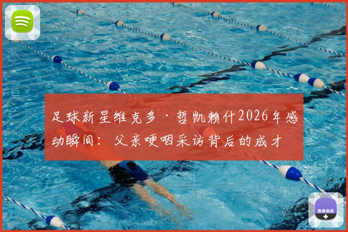 足球新星维克多·哲凯赖什2026年感动瞬间：父亲哽咽采访背后的成才故事与家庭支持