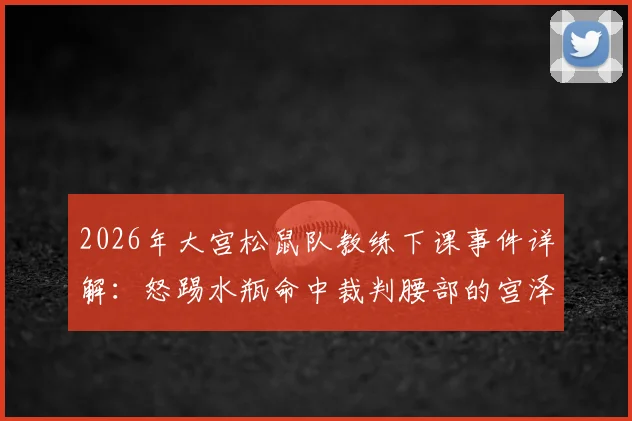 2026年大宫松鼠队教练下课事件详解：怒踢水瓶命中裁判腰部的宫泽悠生为何离职
