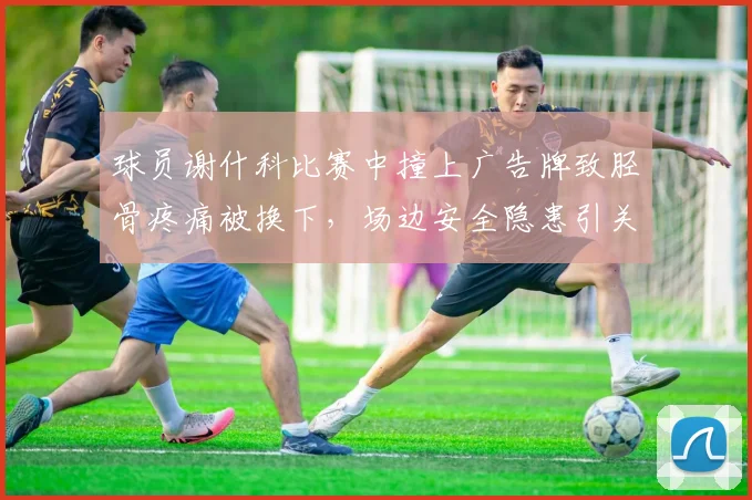 球员谢什科比赛中撞上广告牌致胫骨疼痛被换下，场边安全隐患引关注