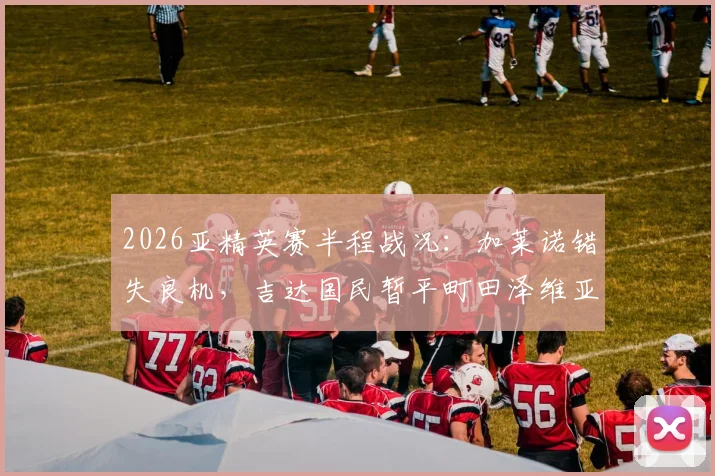 2026亚精英赛半程战况：加莱诺错失良机，吉达国民暂平町田泽维亚，双方后防表现如何？
