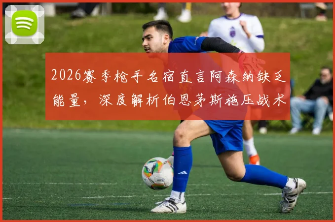 2026赛季枪手名宿直言阿森纳缺乏能量，深度解析伯恩茅斯施压战术为何奏效
