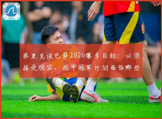 弗里克谈巴萨2026赛季目标:必须接受现实,西甲冠军计划面临哪些战术与阵容挑战?