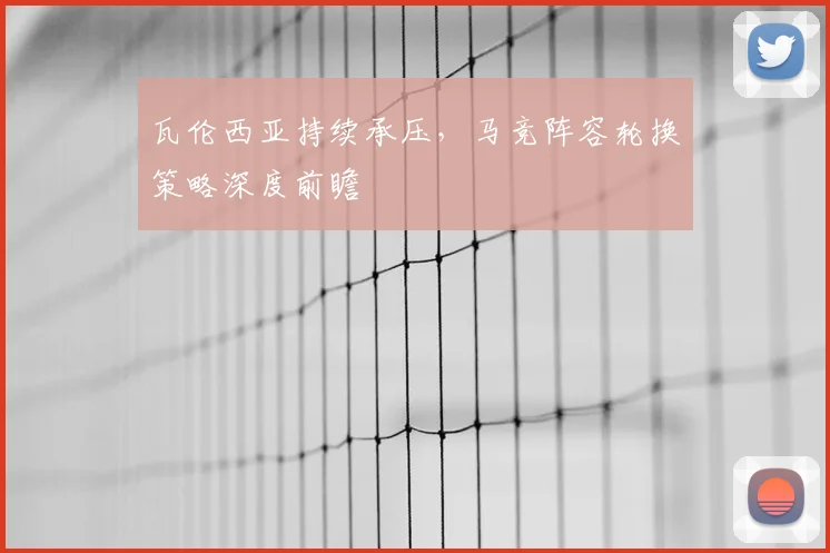瓦伦西亚持续承压，马竞阵容轮换策略深度前瞻