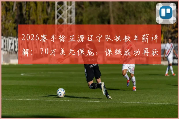2026赛季徐正源辽宁队执教年薪详解：70万美元保底，保级成功再获百万美金奖金