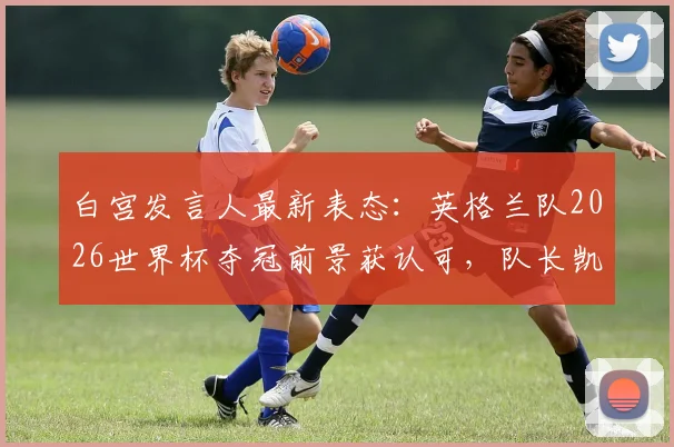 白宫发言人最新表态：英格兰队2026世界杯夺冠前景获认可，队长凯恩与川普高尔夫往事引关注