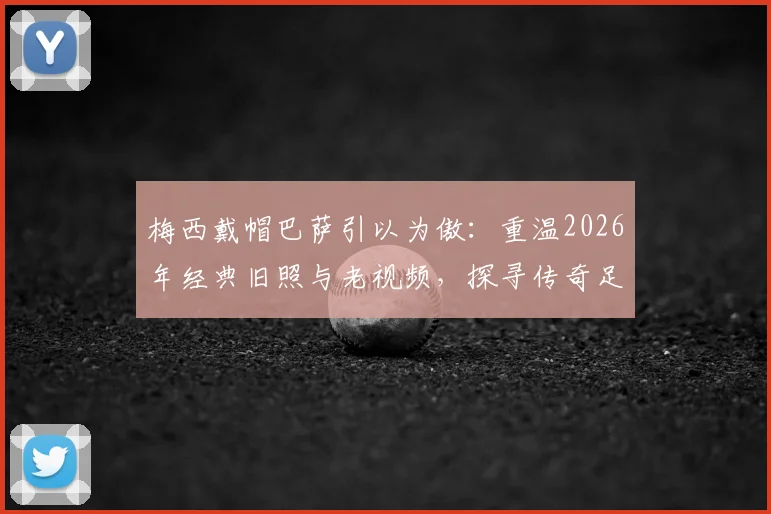 梅西戴帽巴萨引以为傲：重温2026年经典旧照与老视频，探寻传奇足迹