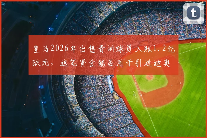 皇马2026年出售青训球员入账1.2亿欧元，这笔资金能否用于引进迪奥曼德等强援？深度解析球队转会策略