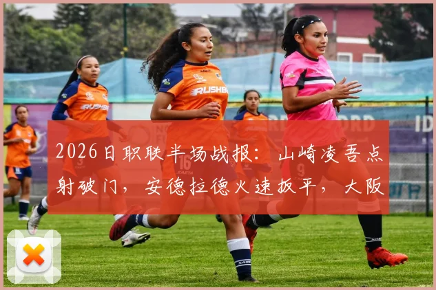 2026日职联半场战报：山崎凌吾点射破门，安德拉德火速扳平，大阪樱花暂1-1长崎成功丸