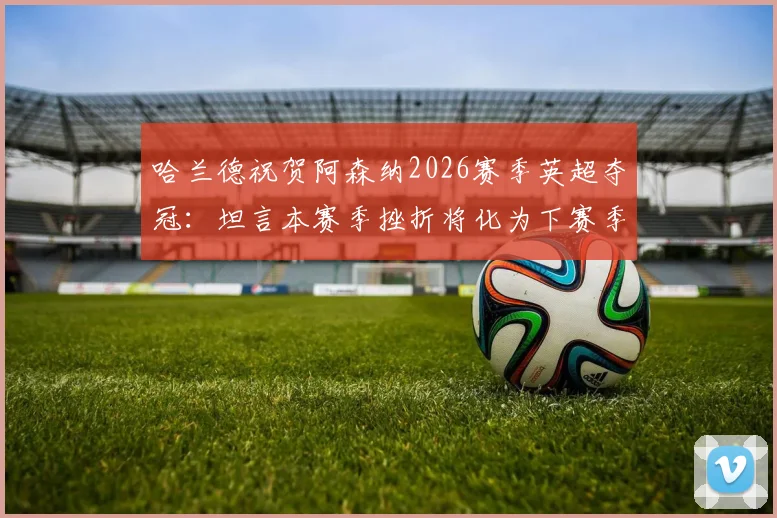 哈兰德祝贺阿森纳2026赛季英超夺冠：坦言本赛季挫折将化为下赛季复仇动力