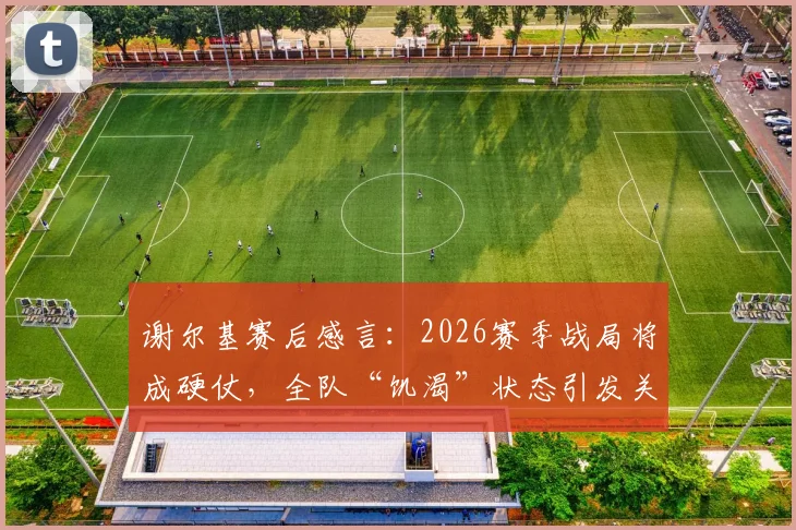 谢尔基赛后感言：2026赛季战局将成硬仗，全队“饥渴”状态引发关注