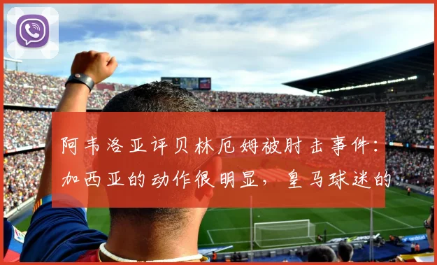 阿韦洛亚评贝林厄姆被肘击事件：加西亚的动作很明显，皇马球迷的愤怒可以理解