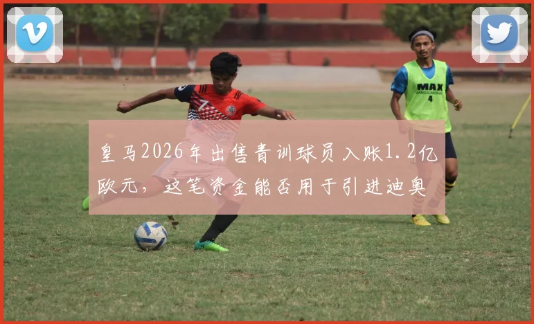 皇马2026年出售青训球员入账1.2亿欧元,这笔资金能否用于引进迪奥曼德等强援?深度解析球队转会策略