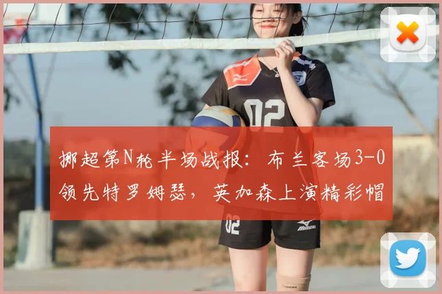 挪超第N轮半场战报:布兰客场3-0领先特罗姆瑟,英加森上演精彩帽子戏法,附比赛录像及球员技术分析