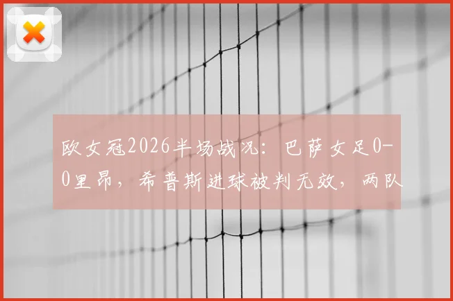 欧女冠2026半场战况：巴萨女足0-0里昂，希普斯进球被判无效，两队战术解析与关键判罚回顾