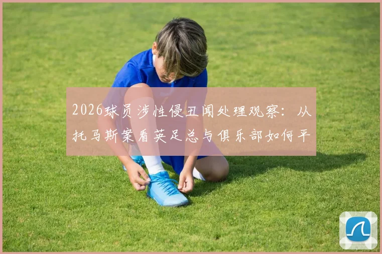 2026球员涉性侵丑闻处理观察：从托马斯案看英足总与俱乐部如何平衡竞技与伦理
