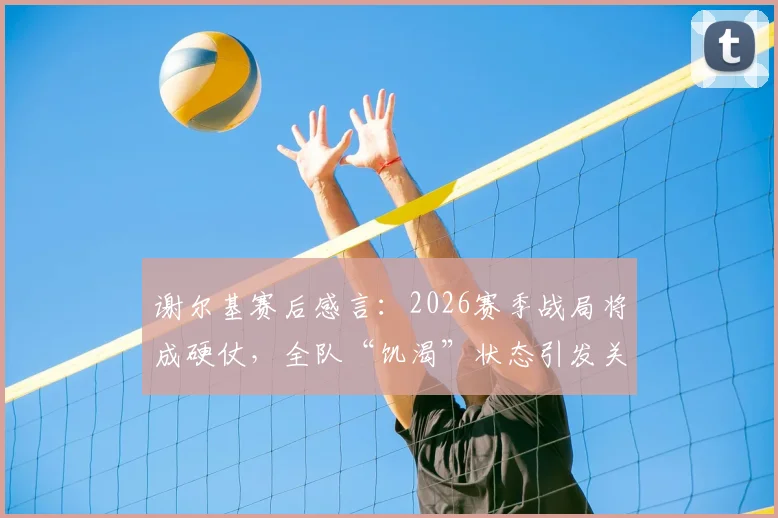 谢尔基赛后感言:2026赛季战局将成硬仗,全队“饥渴”状态引发关注
