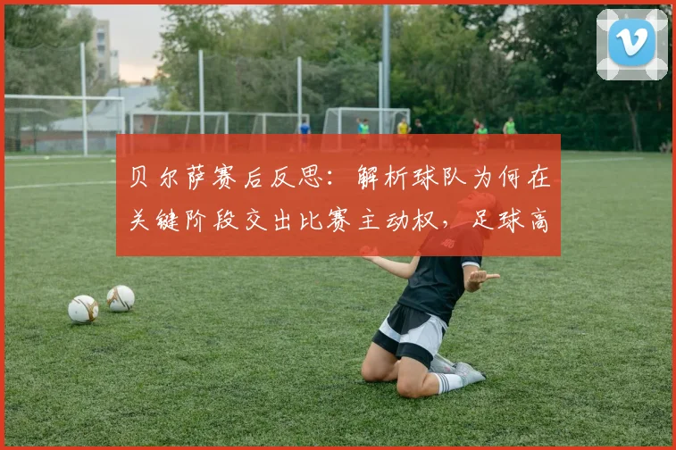 贝尔萨赛后反思：解析球队为何在关键阶段交出比赛主动权，足球高压迫战术的致命失误