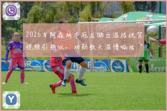 2026年阿森纳夺冠后晒出温格祝贺视频引热议，功勋教头温情喊话“属于你们的时刻”感动万千枪迷